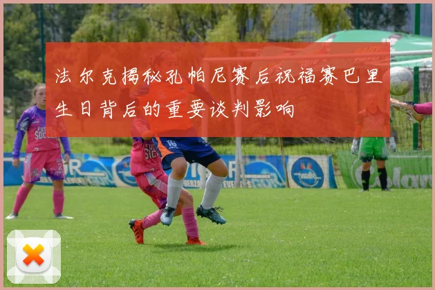 法尔克揭秘孔帕尼赛后祝福赛巴里生日背后的重要谈判影响