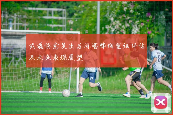 武磊伤愈复出后海港锋线重组评估及未来表现展望