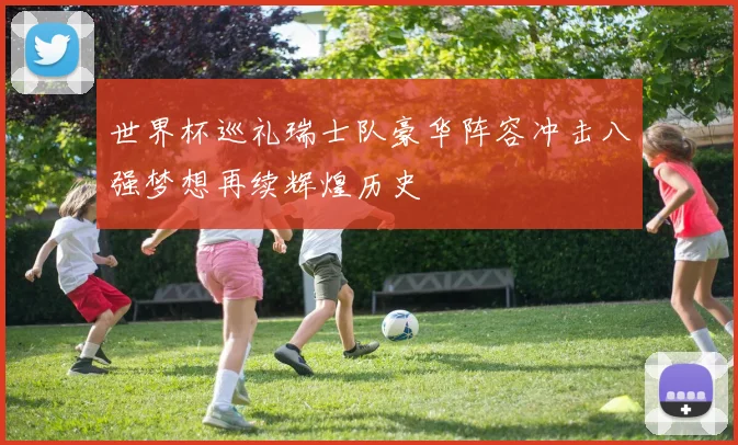 世界杯巡礼瑞士队豪华阵容冲击八强梦想再续辉煌历史