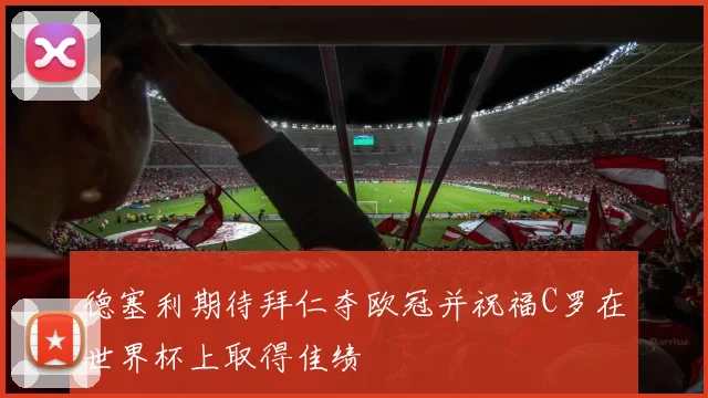 德塞利期待拜仁夺欧冠并祝福C罗在世界杯上取得佳绩