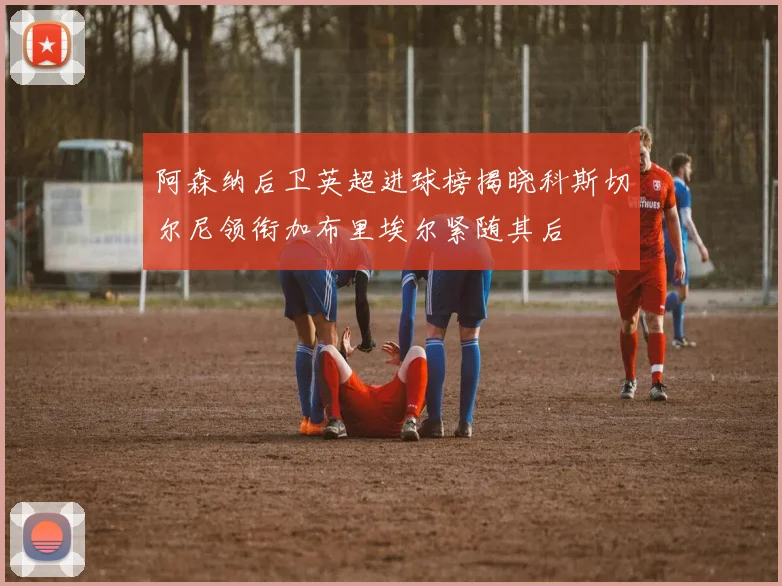 阿森纳后卫英超进球榜揭晓科斯切尔尼领衔加布里埃尔紧随其后