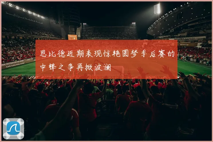 恩比德近期表现惊艳圆梦季后赛的中锋之争再掀波澜