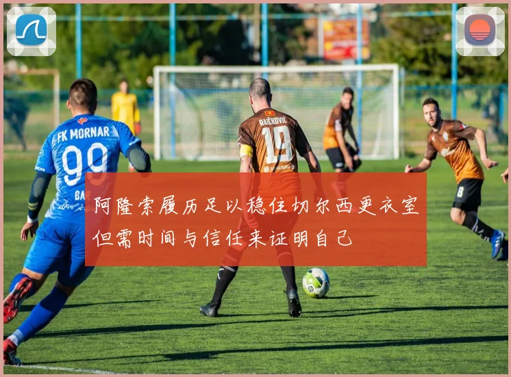 阿隆索履历足以稳住切尔西更衣室但需时间与信任来证明自己