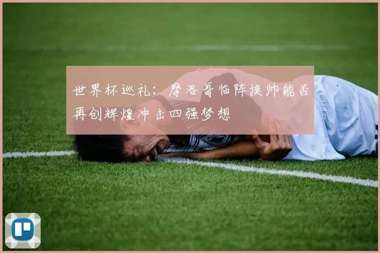 世界杯巡礼：摩洛哥临阵换帅能否再创辉煌冲击四强梦想